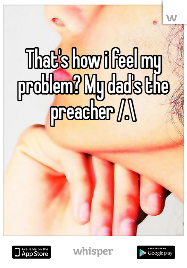 That's how i feel my problem? My dad's the preacher /.\ 