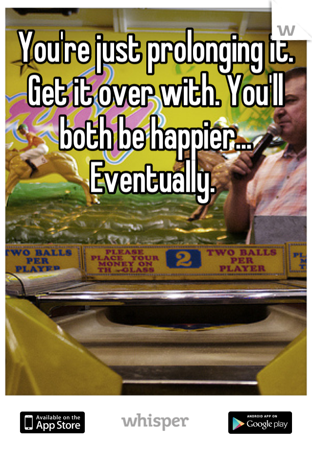 You're just prolonging it. Get it over with. You'll both be happier... Eventually. 