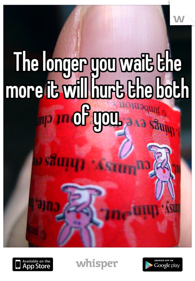 The longer you wait the more it will hurt the both of you. 