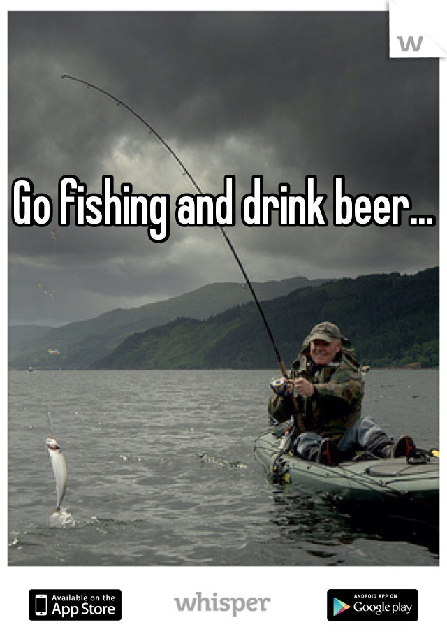 Go fishing and drink beer... 