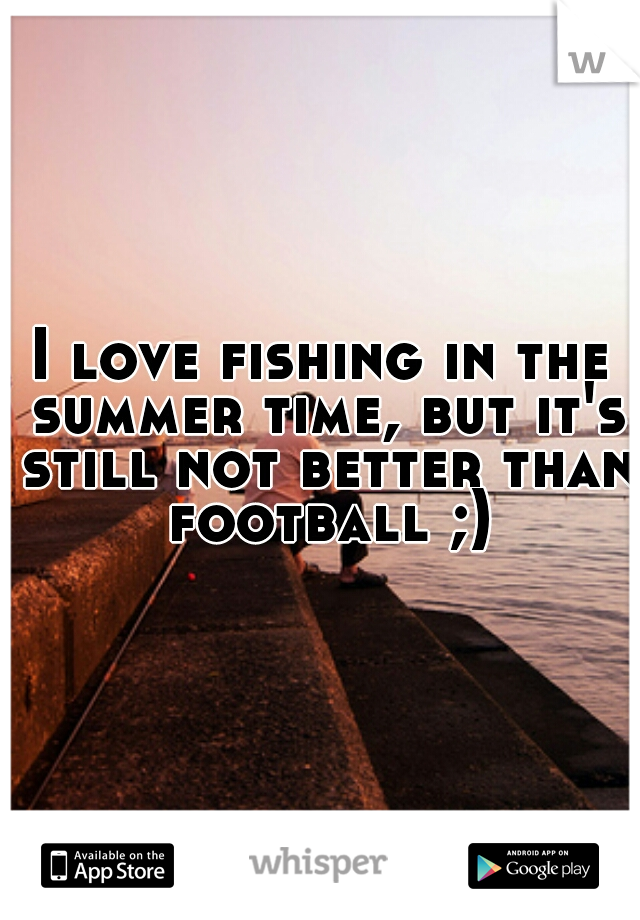 I love fishing in the summer time, but it's still not better than football ;)