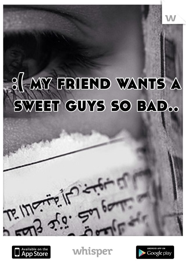 :( my friend wants a sweet guys so bad..