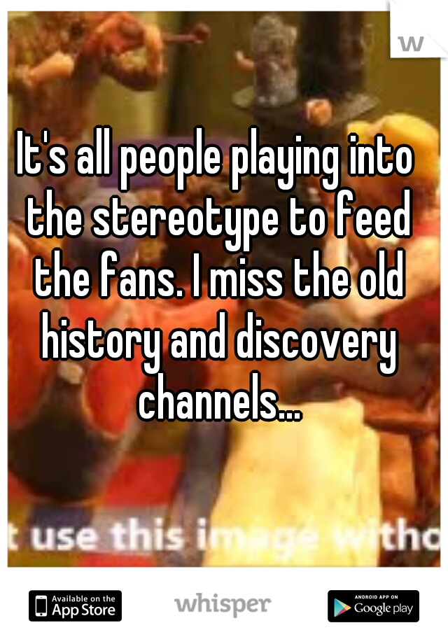 It's all people playing into the stereotype to feed the fans. I miss the old history and discovery channels...