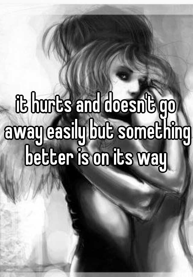 it-hurts-and-doesn-t-go-away-easily-but-something-better-is-on-its-way