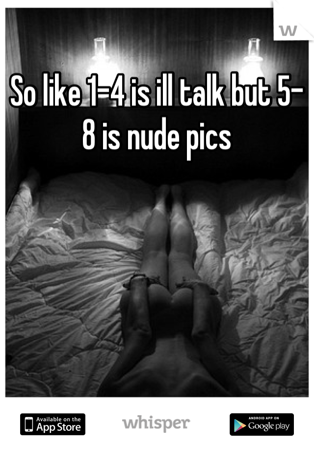 So like 1-4 is ill talk but 5-8 is nude pics