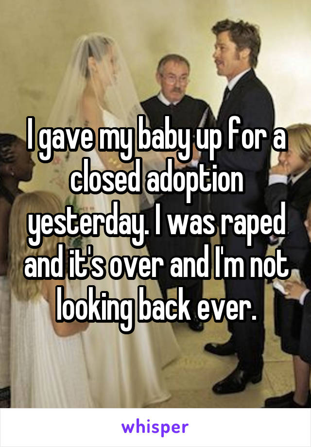 I gave my baby up for a closed adoption yesterday. I was raped and it's over and I'm not looking back ever.