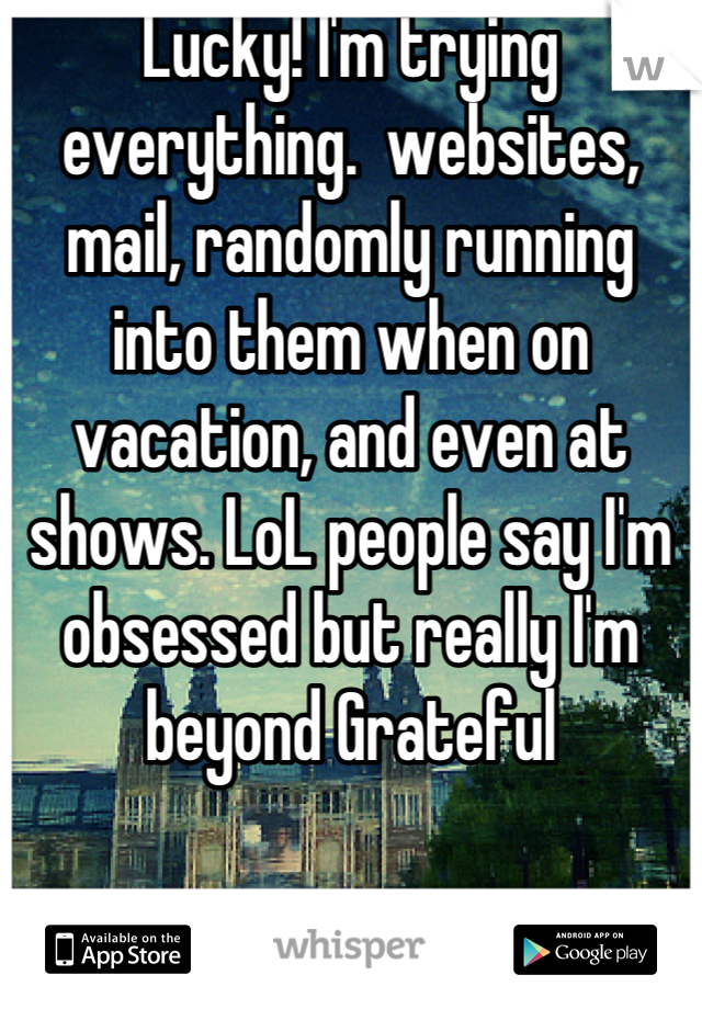 Lucky! I'm trying everything.  websites, mail, randomly running into them when on vacation, and even at shows. LoL people say I'm obsessed but really I'm beyond Grateful