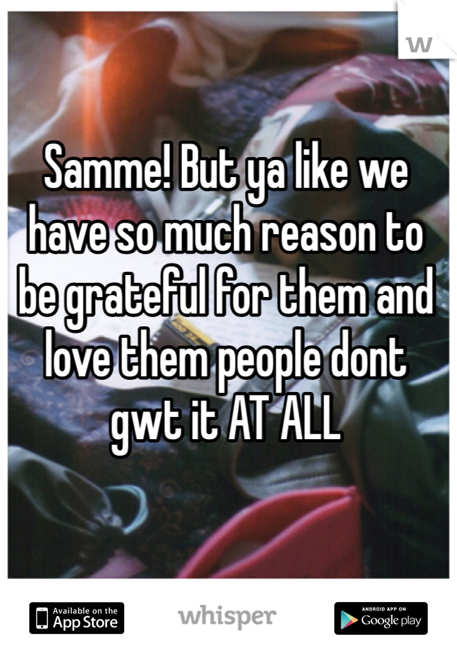 Samme! But ya like we have so much reason to be grateful for them and love them people dont gwt it AT ALL