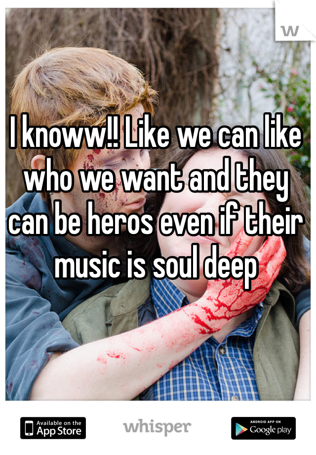 I knoww!! Like we can like who we want and they can be heros even if their music is soul deep