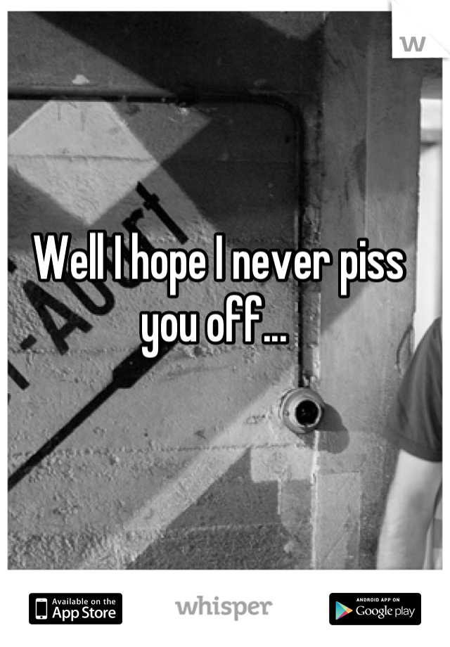 Well I hope I never piss you off... 