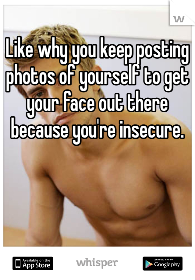 Like why you keep posting photos of yourself to get your face out there because you're insecure. 