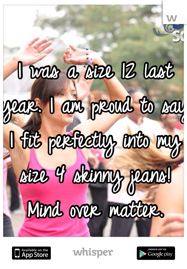 I was a size 12 last year. I am proud to say I fit perfectly into my size 4 skinny jeans! Mind over matter. 