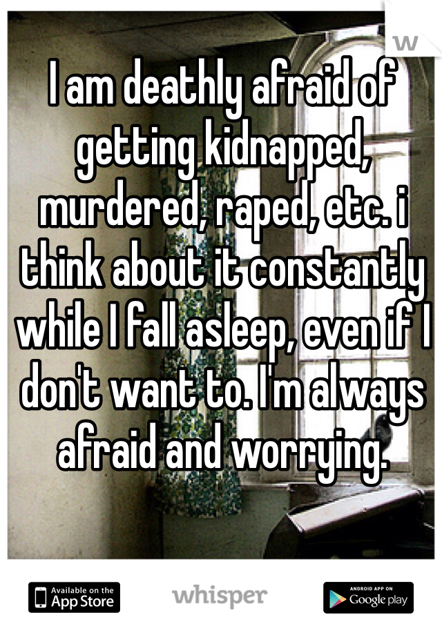 I am deathly afraid of getting kidnapped, murdered, raped, etc. i think about it constantly while I fall asleep, even if I don't want to. I'm always afraid and worrying. 