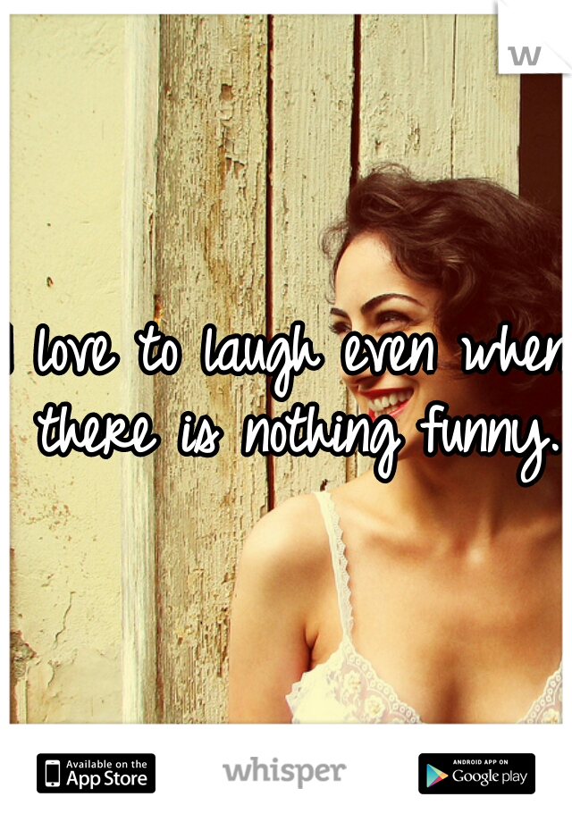 I love to laugh even when there is nothing funny. 