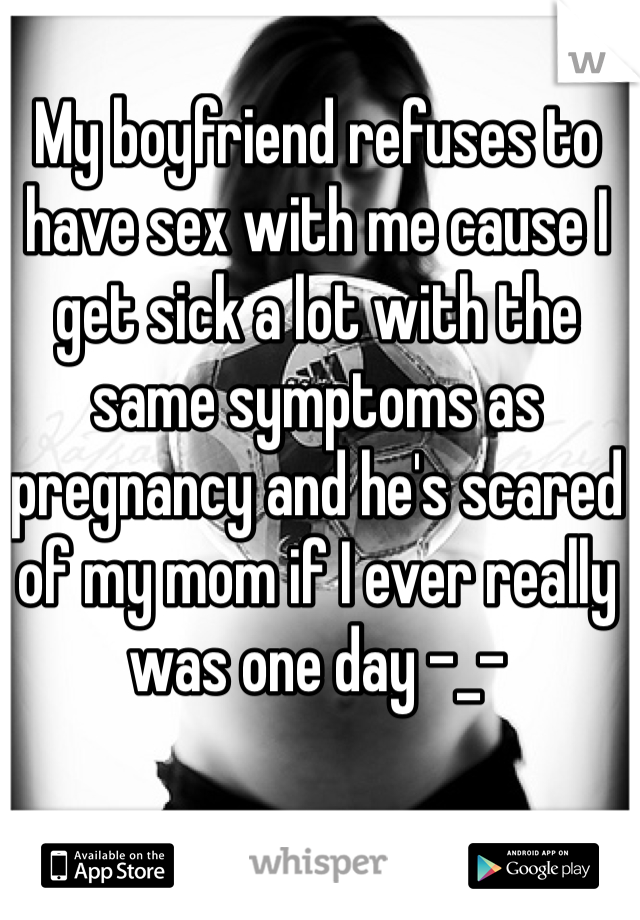 My boyfriend refuses to have sex with me cause I get sick a lot with the same symptoms as pregnancy and he's scared of my mom if I ever really was one day -_-