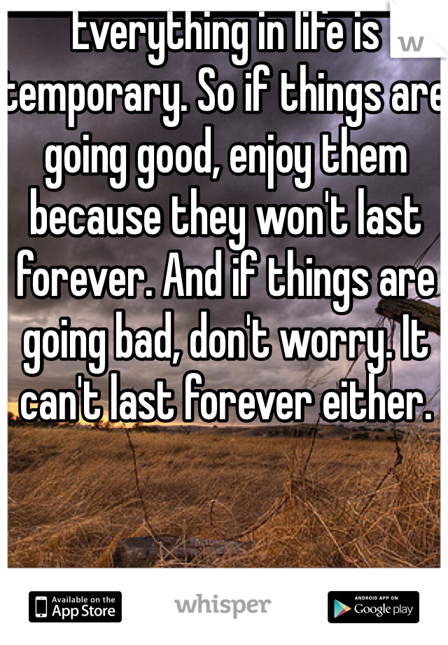 Everything in life is temporary. So if things are going good, enjoy them because they won't last forever. And if things are going bad, don't worry. It can't last forever either. 