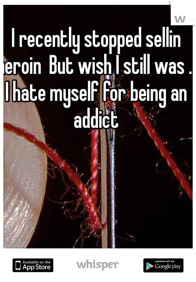I recently stopped sellin heroin  But wish I still was . I hate myself for being an addict 