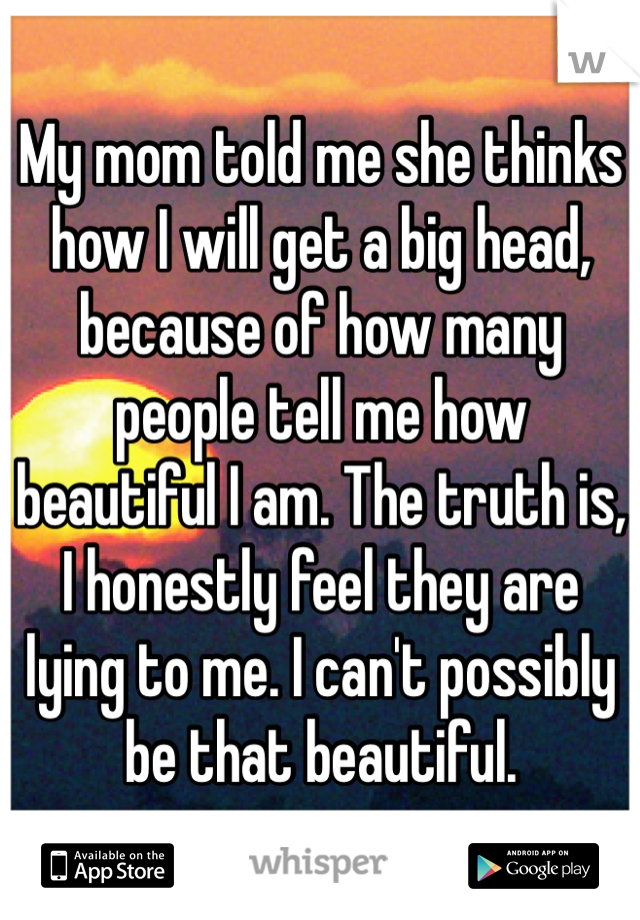 My mom told me she thinks how I will get a big head, because of how many people tell me how beautiful I am. The truth is, I honestly feel they are lying to me. I can't possibly be that beautiful.