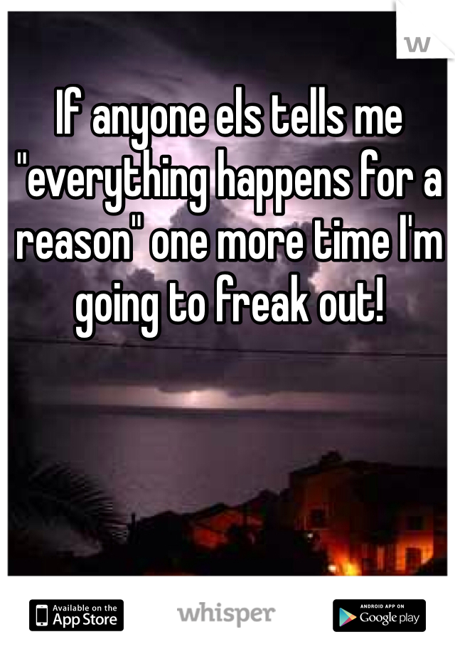 If anyone els tells me "everything happens for a reason" one more time I'm going to freak out! 