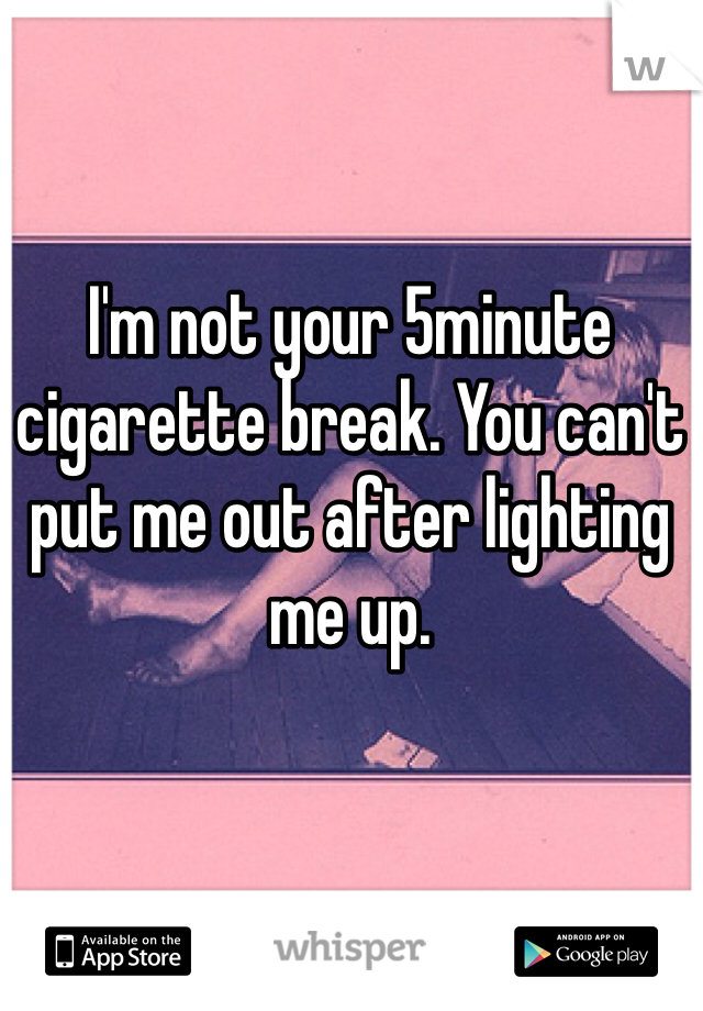 I'm not your 5minute cigarette break. You can't put me out after lighting me up.