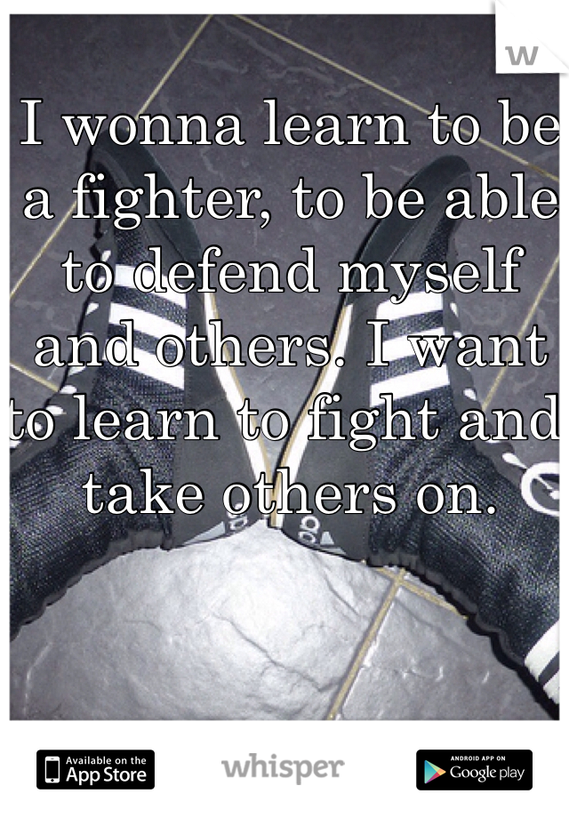 I wonna learn to be a fighter, to be able to defend myself and others. I want to learn to fight and take others on.