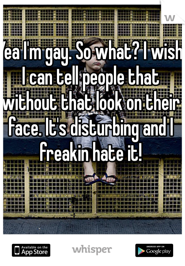 Yea I'm gay. So what? I wish I can tell people that without that look on their face. It's disturbing and I freakin hate it!
