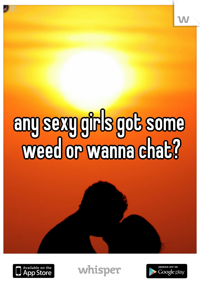 any sexy girls got some weed or wanna chat?