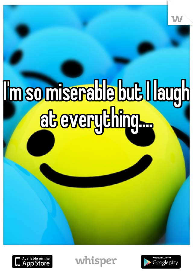 I'm so miserable but I laugh at everything....