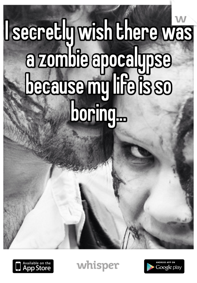 I secretly wish there was a zombie apocalypse because my life is so boring...