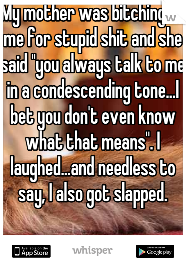 My mother was bitching at me for stupid shit and she said "you always talk to me in a condescending tone...I bet you don't even know what that means". I laughed...and needless to say, I also got slapped.