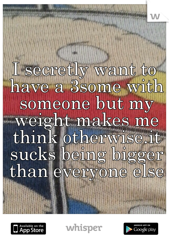 I secretly want to have a 3some with someone but my weight makes me think otherwise.it sucks being bigger than everyone else