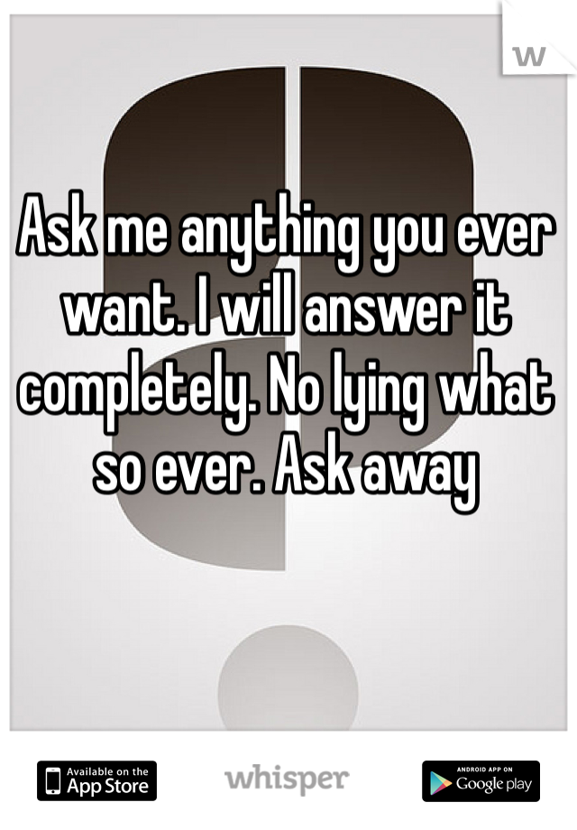 Ask me anything you ever want. I will answer it completely. No lying what so ever. Ask away