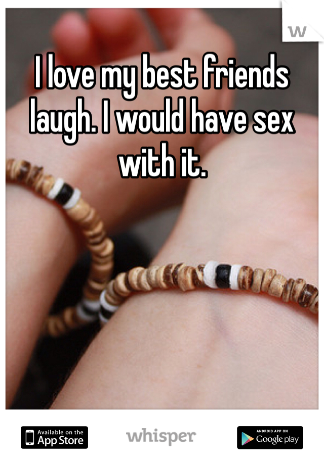 I love my best friends laugh. I would have sex with it. 