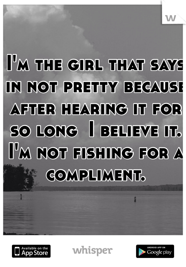 I'm the girl that says in not pretty because after hearing it for so long  I believe it. I'm not fishing for a compliment.