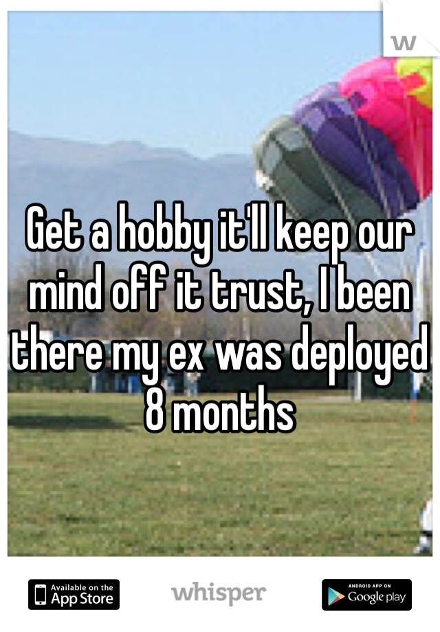 Get a hobby it'll keep our mind off it trust, I been there my ex was deployed 8 months 