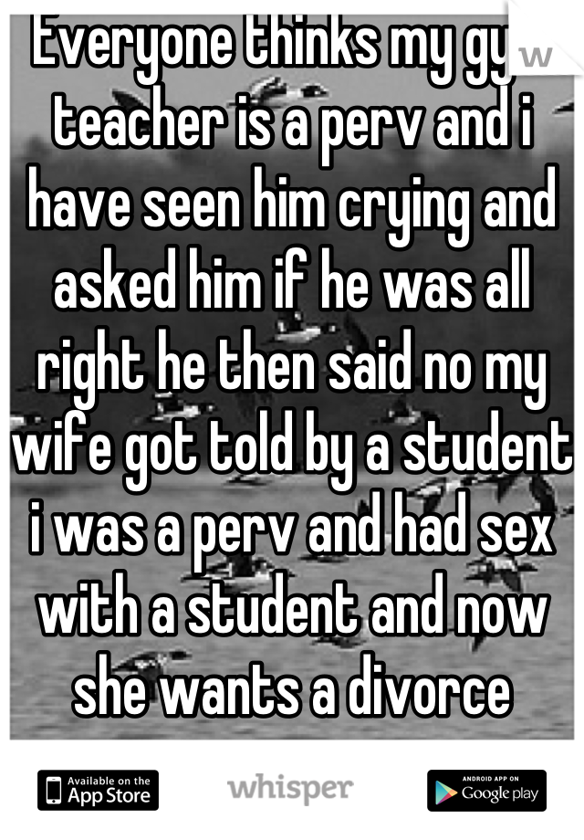 Everyone thinks my gym teacher is a perv and i have seen him crying and asked him if he was all right he then said no my wife got told by a student i was a perv and had sex with a student and now she wants a divorce
