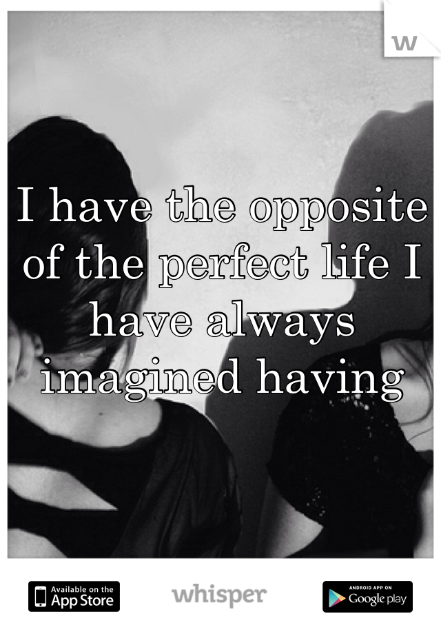I have the opposite of the perfect life I have always imagined having 