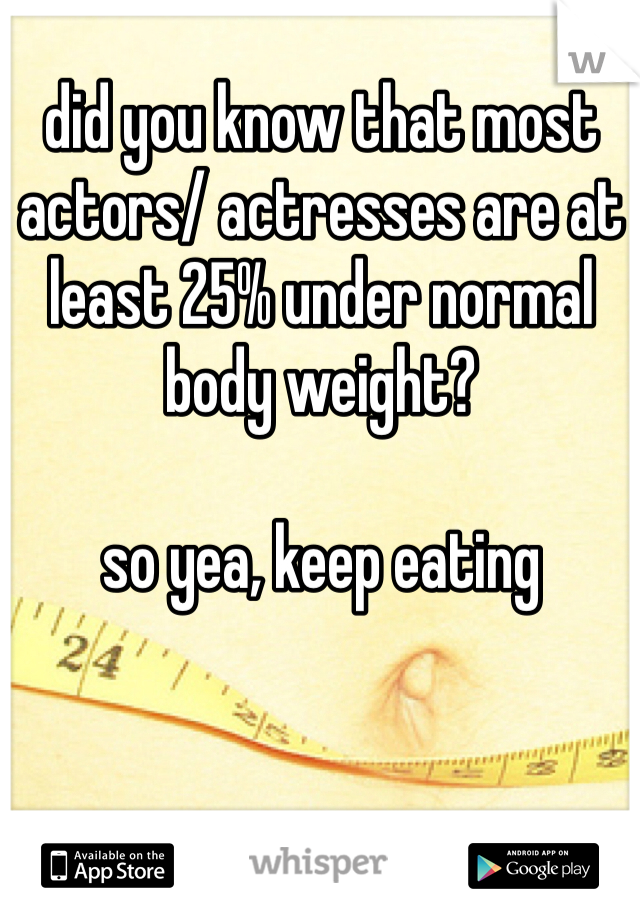 did you know that most actors/ actresses are at least 25% under normal body weight? 

so yea, keep eating 