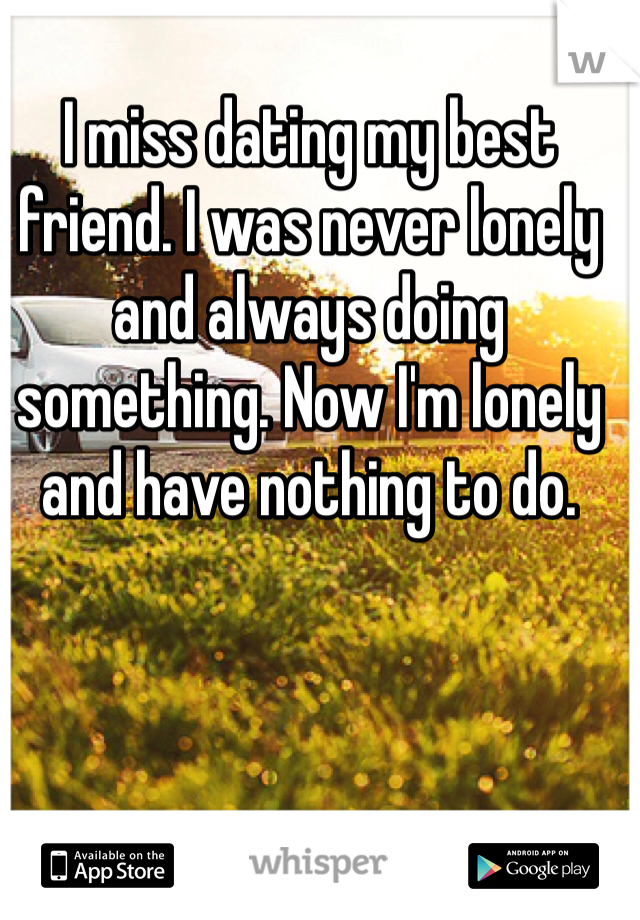 I miss dating my best friend. I was never lonely and always doing something. Now I'm lonely and have nothing to do. 
