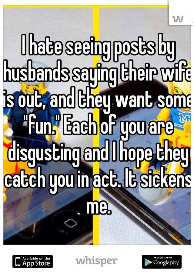 I hate seeing posts by husbands saying their wife is out, and they want some "fun." Each of you are disgusting and I hope they catch you in act. It sickens me.