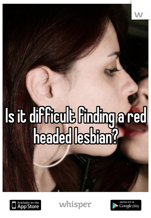 Is it difficult finding a red headed lesbian? 