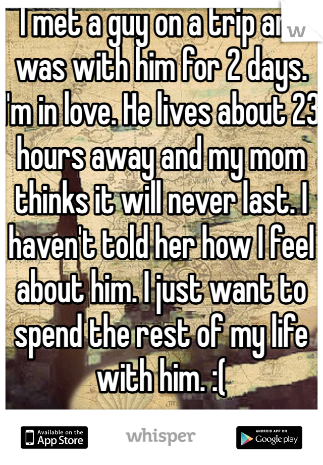 I met a guy on a trip and was with him for 2 days. I'm in love. He lives about 23 hours away and my mom thinks it will never last. I haven't told her how I feel about him. I just want to spend the rest of my life with him. :(  