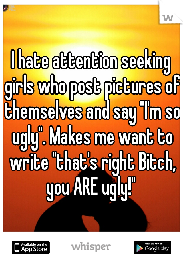 I hate attention seeking girls who post pictures of themselves and say "I'm so ugly". Makes me want to write "that's right Bitch, you ARE ugly!" 