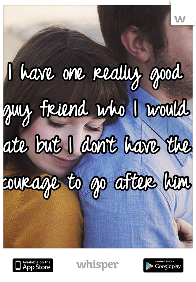 I have one really good guy friend who I would date but I don't have the courage to go after him