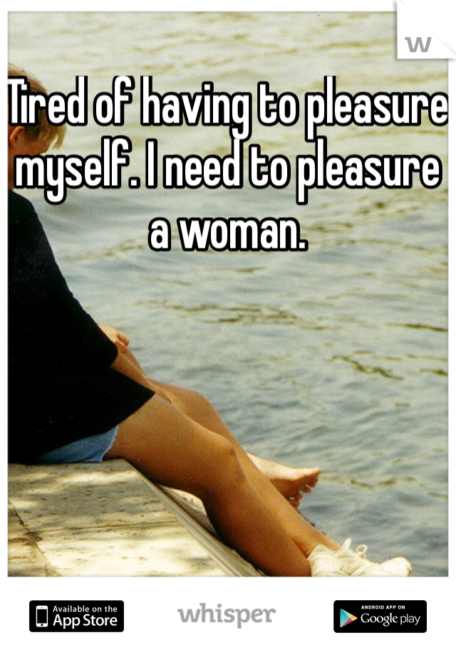 Tired of having to pleasure myself. I need to pleasure a woman. 