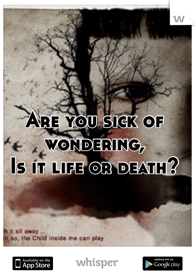 Are you sick of wondering,
Is it life or death?