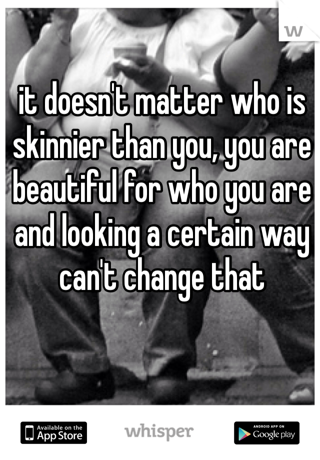 it doesn't matter who is skinnier than you, you are beautiful for who you are and looking a certain way can't change that