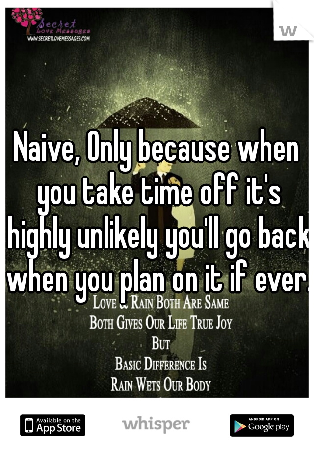Naive, Only because when you take time off it's highly unlikely you'll go back when you plan on it if ever.