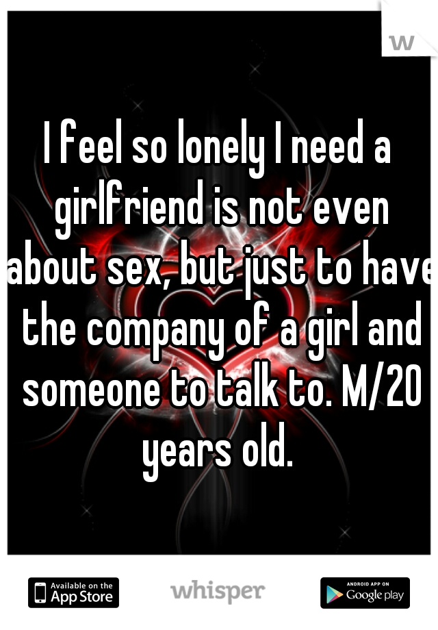 I feel so lonely I need a girlfriend is not even about sex, but just to have the company of a girl and someone to talk to. M/20 years old. 