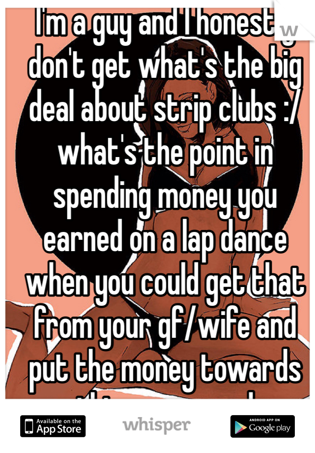 I'm a guy and I honestly don't get what's the big deal about strip clubs :/ what's the point in spending money you earned on a lap dance when you could get that from your gf/wife and put the money towards things you need